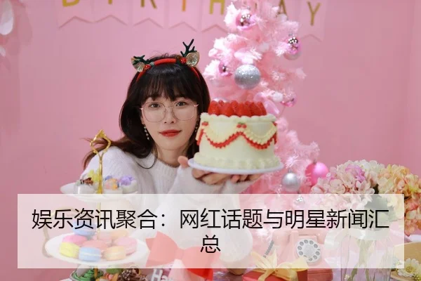 娱乐资讯聚合：网红话题与明星新闻汇总